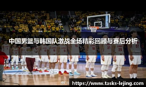 中国男篮与韩国队激战全场精彩回顾与赛后分析